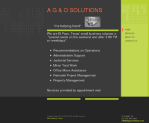 agnosolutions.com: A G & O SOLUTIONS - Home
We are El Paso, Texas' small business solution to    "special needs on the weekend and after 6:00 PM on weekdays". Recommendations on OperationsAdministrative SupportJanitorial ServicesMinor Yard WorkOffice Move AssistanceRemodel Project ManagementProperty