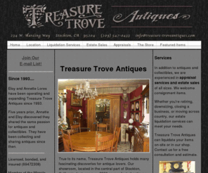 treasure-troveantiques.com: Treasure Trove Antiques    Stockton, California
True to its name, Treasure Trove Antiques is a wonderful discovery for those who love antiques. We are experienced in appraisal services to complete liquidation of an entire estate and offer an extensive variety of in-store merchandise. We also welcome the consignment of items to our shop. We love what we do and are here to serve you!