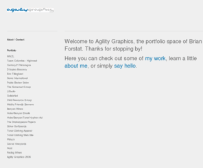 agilitygraphics.com: Agility Graphics >  Portfolio >
Agility Graphics is the portfolio space of Brian Forstat, a freelance web designer/developer, and graphic designer, residing in San Francisco, CA