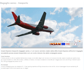 bagaglioaereo.com: Bagaglio aereo - trasporto
Insam Express trasporto bagagli aereo, e’ un nuovo servizio creato della ditta Insam Express affinché il bagaglio eccedente possa essere trasportato con un costo minore che dalle compagnie aeree.