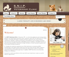 snipvetclinic.com: SNIP Veterinary Clinic - Bozeman, MT - Snip Veterinary Clinic - Bozeman, MT
The SNIP Veterinary Clinic in Bozeman, MT  is a clinic that addresses pet overpopulation, disease, and responsible ownership issues. Opened in April 2007 by veterinarian Dr. Kathy Quigley, it provides sterilization surgeries and basic veterinary care; immunizations, vaccinations, dentistry, nutritional consulting, microchipping, minor surgeries, and other basic pet care to the general public at affordable prices. In addition, The SNIP Vet Clinic is the first practice in Bozeman to begin utilization of Laser Assisted Surgeries and Post Surgical therapy procedures.