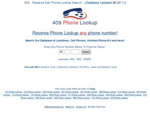 409phonelookup.com: 409 Phone Lookup Scan - Find Info on Any Phone #
409 Reverse Phone Lookup Scan gives you in-depth information on any phone # around the 409. Do a free 409 phone number scan on any mobile #, private # or unlisted # today!!