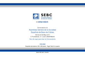 sebc.info: : : WWW.SEBC.INFO : :
La Sociedad Española de Base de Cráneo es una sociedad científica de carácter multidisciplinario, cuya finalidad es la promoción del estudio, diagnóstico y tratamiento de los procesos (tumorales, malformativos, traumáticos) a nivel de la base craneal. La sociedad agrupa a todos aquellos especialistas implicados en esta compleja patología (Neurocirugía, Otorrinolaringología, Cirugía Maxilo-facial, Neurorradiología), sin menoscabo del trabajo y aportación de especialidades como Oftalmología, Cirugía Plástica, Anestesiología, Cuidados Intensivos y Cirugía Vascular, entre otras.