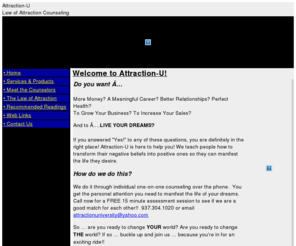 attraction-u.com: Attraction-U Home
,,Attraction-Us mission is to spread knowledge and tools to assist people harness the law of attraction in their lives and manifest everything they desire.  This is accomplished through teleclasses (group coaching), live workshops, weekly special topic and guest speaker calls, and  focused 1x1 coaching assistance.  The other part of Attraction-Us mission is to build a global Law of Attraction Support Community that facilitates personal connections, and supports the manifestation of people's desires. We recommend any individual involved in personal growth to watch a fantastic movie called; What The Bleep Do We Now!\\\\\\"