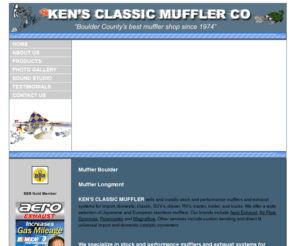 kensclassicmuffler.com: Boulder Muffler, Muffler Boulder, Muffler Longmont, Exhaust Boulder, Exhaust Longmont, Colorado, CO
Ken's Classic Muffler sells and installs stock and performance mufflers and exhaust systems for import, domestic, classic, SUV's, diesel, RV's, tractor,
trailer, and trucks. Japanese and European stainless mufflers. Brands include Aero Exhaust, Air Flow, Dynomax, Flowmaster and Magnaflow. Other services include custom bending and direct
fit univeral import and domestic catalytic converters.