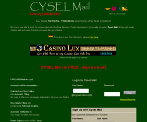 cyselmail.com: Your free mail adress with a great high quality mailbox. Best anti spam filtering system.
Get your free mail adress with a great high quality mailbox system. free anti spam and filtering function, unlimitd subfolders, icq notification and many more intelligent features. Many differnt languages.