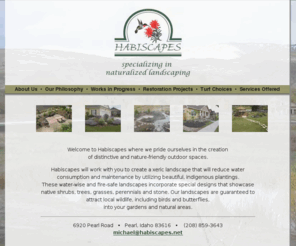 habiscapes.com: Habiscapes- Specializing in Natural Wildlife Landscaping and Xeriscapes
An area that Habiscapes excels in is the restoration and/or maintenance of natural areas. By understanding the special requirements of the native plant community,  Habiscapes can recommend and implement restoration strategies and its attendant maintenance needs in local communities or at the private homeowner's yard. Habiscapes is an Idaho landscaping company that specializes in xeriscapes that attract birds, butterflies and other local wildlife into your gardens or natural areas.