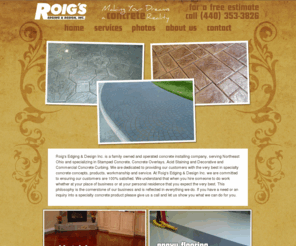 roigsedging.com: Roig's Edging and Design
Roig's Edging & Design Inc. is a family owned and operated concrete installing company, serving Northeast Ohio and specializing in Stamped Concrete, Concrete Overlays, Acid Staining and Decorative and Commercial Concrete Curbing. We are dedicated to providing our customers with the very best in specialty concrete concepts, products, workmanship and service.