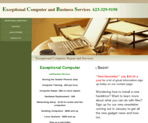 exceptionalcomputers.com: Exceptional Computer Repair and Services
Exceptional Computers is Serving the greater Phoenix Metro Areas. We offer Computer Repair, Computer Classes, Hardware Replacement, Virus Removal and Exceptional Service at  Exceptional Prices.