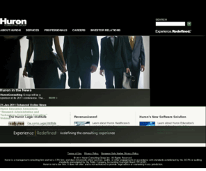 huronconsultinggroup.org: Huron Consulting Group - Experience. Redefined.®
Huron Consulting Group is the place you turn when you face complex 
matters that demand extraordinary combinations of financial, technical, 
and industry expertise. Huronâs professionals have helped organizations 
operating in virtually every industry, and our clients include many of 
the nation's Fortune 500 companies, financial institutions, healthcare 
companies, government agencies, research universities, academic medical 
centers, and premier law firms.<br /> <br /> Huronâs services are provided 
through the following three business segments; Health & Education 
Consulting, Financial Consulting, and Legal Consulting.