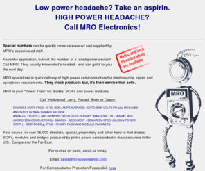 mropowersemis.com: MRO Electronics your source for obsolete, special, proprietary and other hard-to-find diodes, 
SCR's modules and bridges
Your source for obsolete, special,
      proprietary and other hard-to-find diodes, SCR's modules and bridges
      producted by prime power semiconductor manufacturers in the U.S., Europe
      and the Far East, electronics, semi conductors, diodes, scr's, power modules, obsolete, 