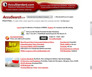 accustandard.com: AccuStandard - Analytical Chemical Reference Standards
AccuStandard is the leading supplier of analytical reference standards for the environment, industry and research.  Providing highly purified solutions and mixtures for organic, inorganic, petrochemical, quality control and proficiency testing (PT).   AccuStandard¹s Quality System is certified by ISO 9001 and is accredited by NIST through their NVLAP Program.