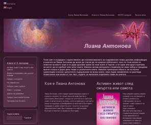 liana-antonova.com: Лиана Антонова - официален сайт
Лиана Антонова - официален сайт на най-четената съвременна българска писателка, написала 9 книги на духовно образователни теми. Срещи с отвъдното, Активен живот след смъртта или самота, Всичко е поправимо само докато живеем