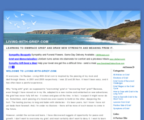 living-with-grief.com: Living-With-Grief.com.. Learning to embrace grief and draw new strength and meaning from it.
Losing a loved one is a painful experience. Amidst the sorrow and tears, however, lie nuggets of opportunity for peace and growth. We learn to embrace our grief and draw new strength and meaning from it.