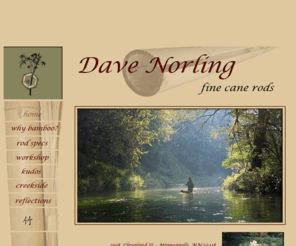 davenorling.com: Dave Norling Fine Cane Rods
Dave Norling fine Cane Rods is a site dedicated to David Norling, split-bamboo rod maker. Visitors can learn a bout rod specs, tour Dave's workshop where his cane rods are created, ad visit with him creekside.