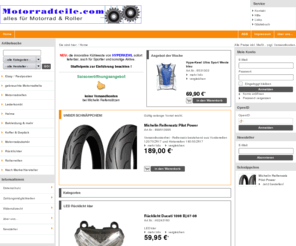 motorradreifen24.com: Motorradteile.com eShop | Motorradteile.comReifen und Teile für Roller und Motorräder
Motorradteile.com der Internet - Shop - Rollerreifen von IRC, Heidenau, Schwalbe, Metzeler, Dunlop, Michelin, Pirelli, Bridgestone, Sava, Continental, Maxxis, Mitas, Versicherungskennzeichen, von, AXA, Concordia, Motorradersatzteile, Motorradverschleißteile, Kettensatz oder Kettensätze von Enuma, Tsubaki, France Equipement, RK, sowie auch Zündkerzen NGK und Bremsbeläge Lucas MCB, original Suzuki Ersatzteile, Zubehör und Bekleidung, Helme, Handschuhe, Nierengurte mit und ohne Protektoren, Motorradstiefel,Motorradreifen online kaufen Online Versand Motorrad und Roller Produkte egal ob Honda,Kawasaki, Suzuki, Yamaha oder auch Peugeot, Piaggio, Vespa, MBK Artikel und Accessoires bestellen