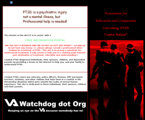 aeccp.com: PTSD - AECCP - Association for Education and Compassion Concerning PTSD
[Combat Related]
PTSD - The Association for Education and Compassion Concerning PTSD. This site provides information on combat related post traumatic stress disorder, Combat PTSD covers war veterans, police officers, firemen, EMT personnel, teachers, students, and other civilians that have been in a combat or life threatening situation