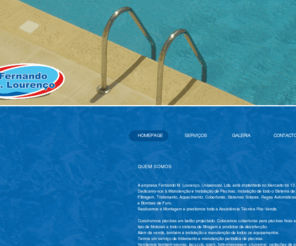 piscinasfernandolourenco.com: Piscinas Fernando Lourenço
Dedicamo-nos à Manutenção e Instalação de Piscinas, Instalação de todo o Sistema de:
Filtragem, Tratamento, Aquecimento, Coberturas, Sistemas Solares. Regas Automáticas, Canalização, Bombas de Água e Bombas de Furo
Realizamos a Montagem e prestamos toda a Assistência Técnica Pós-Venda
