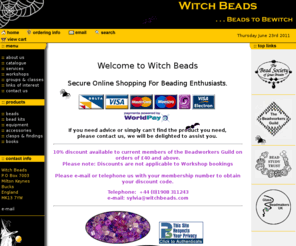 witchbeads.com: Witch Beads Online
Witch Beads stocks a wide range of beads and accessories, beading equipment and books. Witch Beads also offers a range of bead kits. Designed by Sylvia Fairhurst, kits are available for necklaces, bracelets and rings or Witch Beads will create your personal piece of jewelry as an individual commission. Witch Beads also run beading workshops where you can learn how to bead, or improve your current standard.