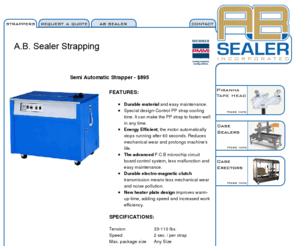 polystrapper.com: AB Sealer Strapping Home Page
AB Sealer located in Beaver Dam, Wisconsin manufacturers case erectors, sealers, strappers and tape heads for the packaging industry.  The Piranha Tape Head is the best Tape Head on the market with its simplicity, durability and affordability. A.B. Sealer's Maximum Series family of case erectors is ideal for virtually any application. Manufacturers of quality packaging equipment.
