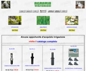 verzegnassi.com: AGRARIA VERZEGNASSI : IRRIGAZIONE , GIARDINAGGIO , LAGHETTI , PISCINE , UTILITA'
 PER INTERNET
SPECIALIZZATI in IRRIGAZIONE AUTOMATICA, GIARDINAGGIO, LAGHETTI ARTIFICIALI , PISCINE FUORITERRA , PRODOTTI PER AGRICOLTURA, ACCESSORI per PICCOLI ANIMALI, ARTICOLI per RISCALDAMENTO e GAS in BOMBOLE per CUCINA a MONFALCONE. Da noi troverai anche vasi in terracotta, granito, plastica, legno, vimini, balconiere , portavasi in ferro battuto, arelle e canne bambu', tralicci in plastica,cedro, pino, tutori muschiati e in spugna, ,reti da recinzione in ferro o plastica, serre, nylon, pvc, teloni, tubi ed articoli vari per l'irrigazione, fiori di seta,  piante da fiore ed ortaggi, bulbi, sementi, piante da frutto, plastica, PVC e vetroresina, fontane, giochi d'acqua, piante acquatiche,accessori per cani, gatti, uccelli, pesci, roditori e piccoli animali in genere, concimi, insetticidi, anticrittogamici, terricci, gabbie, voliere, canili, cucce, collari, guinzagli, integratori vitaminici, antiparassitari, attrezzi per l'agricoltura, il giardinaggio e l'enologia, tappi in sughero e plastica, articoli per il campeggio, griglie a gas e a carbone, legna, carbone, gas in bombole, Kerosene .Articolati links su access providers, networks, bbs, servers, people, cool stuff,  utilities, tools, help, faq, hardware, software, internet, user groups, news, newspapers, magazines, pubs,hobbies, sports, mail, new entries,  mailing list, newsgroups, internet, archie, finger, ftp, intranet, shareware, freeware, browser, netscape, irc, mirc, explorer, plug- ins, amiga, midi, multimedia, windows95, dos, html, java,  biblioteca virtuale, drivers,  antiquariato, associazioni, umanitarie, ambientaliste, antirazziste, culturali, ricreative, sportive, comunita', underground, new age, ufo, x, files, paranormale, ricerca,  bibliografia, restaurants, shopping, basketball, football, golf, hockey,  tennis, Insite, Fiore, agraria Verzegnassi, Monfalcone, persone, motori di ricerca, servizi, utilita', novita', giornali, riviste, quotidiani, governi, stati, politica, risorse, programmi, societa', sociale, cultura, arti, educazione, universita', scuole, ricerche, scienze, tempo libero, affari, economia, commercio, miscellanea, lavoro, musei, libri, religioni, filosofia, fotografia, letteratura, paranormale, scienze, aviazione, voli spaziali, agricoltura, giardinaggio, irrigazione, laghetti artificili, piante acquatiche, antropologia, archeologia, monete, astronomia, astrofisica, comete, esplorazione, immagini satellitari, tempo, biologia, genetica, botanica, chimica, tecnologia, geologia, bibliografia, salute, medicina, matematica, oceanografia, fisica, psicologia, zoologia, televisione, cinema, cartoni, teatro, ristoranti, ricreazione, musica, animali, gatti, cani, pesci, cavalli, uccelli, motori, automobili, motocili, cibo, danza, ballo, divertimento, piante, fiori, arti marziali, calcio, viaggi, informazioni turistiche, linee aeree, carte geografiche ,rain bird,rain,hunter,nelson,irritec,saer,cifo,claber,cadoppi,bayer,baccara,compo,dotto,fertil,friulanagas,mec ingross,salmson,semar,siplast,siria,stefanplast,verdemax,volpi