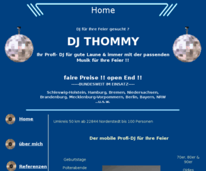 dj-thommy-hamburg.com: DJ gesucht, Hochzeit, Geburtstag, Feier, Musik, Hamburg,
Schleswig-Holstein Discjockey
Mobiler DJ bundesweit unterwegs, Feiern aller Art, faire Preise, Open End, schriftliche Buchung, Notfall DJ garantiert, unkomplizierte Kommunikation,
moderne Technik, seriöses Auftreten, große Musikauswahl, zuverlässig, 