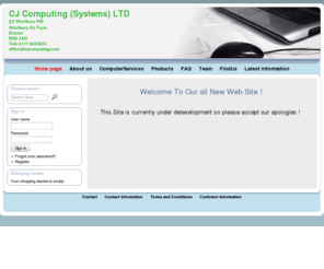 cjcomputing.co.uk: CJ Computing (Systems) LTD - 57 Westbury Hill
 Westbury On Trym
 Bristol
 BS9 3AD
 Tele 0117 9624553
 office@cjcomputing.com
Welcome To Our all New Web Site !

 

  This Site is currently under delevelopment so please accept our apologies ! 

