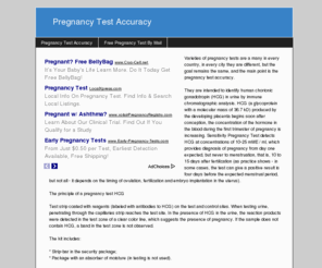 pregnancytestaccuracy.info: Pregnancy Test Accuracy
Varieties of pregnancy tests are a many in every country, in every city they are different, but the goal remains the same, and the main point is the pregnancy test accuracy. They are intended to identify human chorionic gonadotropin (HCG) in urine by immune chromatographic analysis. HCG (a glycoprotein with a molecular mass of 36.7 kD) produced by the developing placenta begins soon after conception, the concentration of the hormone in the blood during the first trimester of pregnancy is increasing. Sensitivity Pregnancy Test detects HCG at concentrations of 10-25 mME / ml, which provides diagnosis of pregnancy from day one expected, but never to menstruation, that is, 10 to 15 days after fertilization (as practice shows - in some cases, the test can give a positive result is four days before the expected menstrual period, but not all - it depends on the timing of ovulation, fertilization and embryo implantation in the uterus). The principle of a pregnancy test HCG Test strip coated with reagents (labeled with antibodies to HCG) on the test and control sites. When testing urine, penetrating through the capillaries strip reaches the test site. In the presence of HCG in the urine, the reaction products were detected in the test zone of a clear color line, which suggests the presence of pregnancy. If the sample does not contain HCG, a band in the test zone is not observed. The kit includes: * Strip-bar in the security package; * Package with an absorber of moisture (in testing is not used). Terms of diagnostics and storage: * Do not use after the expiration date printed on the protective package; * Keep a pregnancy test (set) should be at a temperature of 2-28 C; * Before testing urine samples and the components of the test set must be brought to room temperature. Testing can be done at any time (in the early stages is recommended to use first morning urine, as the concentration of HCG in her most high). Collect urine sample in a clean, dry container. The sample must not be frozen. The sample cannot be shaken. Be stored in a refrigerator at 2-6 C for up to 24 hours. Quality control Internal quality control is a strip in the control area (the appearance of distinct color bands on it indicates that the functional state of the strip-test). If the test after the correct action not a single strip - this means that the test was defective, its shelf life has expired, or it was stored in poor conditions. Limitations Follow the instructions attached to the test. Some diseases, such as ovarian tumors, can cause incorrect results. Pregnancy tests do not warn about an ectopic pregnancy. After receiving a positive result should consult your doctor for clarification uterine pregnancy and conduct further examinations and tests given to all pregnant women. A negative result, if the monthly not come in 3-4 days, it is recommended to repeat the test, as in the first weeks of pregnancy, HCG levels double every day and some days the test will be more responsive to your level of HCG in the presence of pregnancy. For a more accurate diagnosis can be a blood HCG - it more accurately, as in the urine HCG levels are usually lower than in the blood, so for a long time, the test can be silent or show a weak stripe.