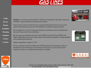 gaslines.co.uk: Gaslines
Gaslines , CORGI registered, specialises in the repair, supply and installation of gas appliances for the domestic customer. We are agents for Rangemaster (Leisure), Flavel, Focal Point and Vaillant. We offer a fast and efficient call out service to Dewsbury, Bradford, Birstall, Batley, Wakefield, Leeds, Huddersfield, Halifax and West Yorkshire covering boilers, fires, water heaters, wall heaters and cookers.