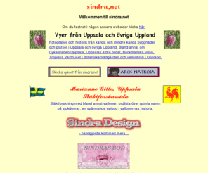 sindra.net: sindra.net - Slktforskning * Vyer frn Uppsala och vriga Uppland * Skicka Vykort * Aros Ntkoja * SINDRAMIX * Scrapbooking * Sindra Design *
Slktforskning med bland annat valloner och soldater, ordlista ver gamla sjukdomar, samt lite annan information om slkten. Vyer ver Uppsala och vriga Uppland med fotografier och historik ver knda och mindre knda byggnader och platser, till exempel  vallonbruk i Uppland.