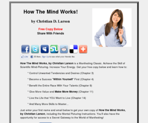 christianlarsonhowthemindworks.com: How The Mind Works, by Christian Larson.  Get Your Free Copy Here.
Get Your Own Free Copy of How The Mind Works.  How The Mind Works, by Christian Larson, Reveals the Knowledge that Every Man and Woman Secretly Yearns For, In Order to Develop This Great Power.