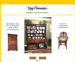 king-thomasson.com: King-Thomasson Antiques: English Country Furniture
English Country Furniture and Accessories of the 17th,18th, and 19th centuries, specializing in furniture made from the native woods of England-- oak, ash, elm, walnut, beech, and yew-- and made by country craftsmen in rural areas. Classic examples are Welsh dressers, Windsor chairs, and cricket tables.