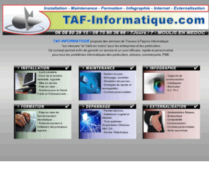 taf-informatique.com: TAF-Informatique dans le Médoc, Installation, Maintenance, Dépannage, Assistance, Formation, Infographie, PAO, Internet, Développement
TAF-INFORMATIQUE, Service informatique dans le médoc. Installation, Maintenance, Dépannage, Formation, Internet, Réseau. Tous travaux, PAO, Développement, Bureautique, Administratif, Communication