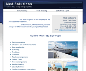 corfuyachtagents.com: Corfu Yacht Agents - Yacht Services Corfu - Med Solutions Corfu Greece
Corfu Yacht Agents offers a high level of yacht services. Berth reservations in Corfu, Clearance and custom documents, Itinerary planning, Bunkering, Provisions, Transfers, Tourism arrangements, Guided Tours, Flower arrangements, Interior Cleaning, Laundry Services, Hotel and restaurant reservations, Courier Service, V.I.P. Services, Specialized on Super yachts.