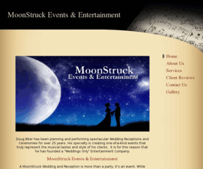 moonstuckevents.com: MoonStruck Events & Entertainment - Home
Doug Biter has been planning and performing spectacular Wedding Receptions and Ceremonies for over 25 years. His specialty is creating one-of-a-kind events that truly represent the musical tastes and style of his clients.  It is for this reason that he has