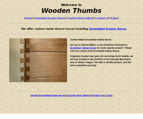 woodenthumbs.net: Dovetailed Drawers
Dovetailed Drawer Boxes: Featuring 
   quality dovetail drawer boxes made local to Salem Oregon originally Seattle.
   Quality work, excellent craftsmanship, competitive pricing.