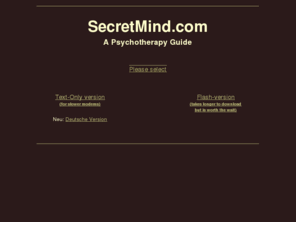 secretmind.com: SecretMind.com - Psychotherapy Guide
SecretMind is a guide to the mental health system. This site shows you how to select an expert psychotherapist, explains different approaches to psychotherapy, and provides links to mental health information on the web. Author: Fred M. Levin