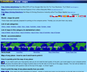 takemaps.com: World - maps - TakeMaps
The maps covering many parts of World. List of maps, which are prepared specially for printing on computer printers. Broad configuration possibilities.