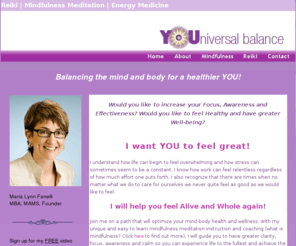 youniversalbalance.com: Meditation Instruction & Mindfulness Counseling
Maria Lynn Fanelli is a mindfulness-based stress reduction (MBSR) meditation teacher in Philadelphia, PA.  She offers classes, consulting and retreats that will guide you to have greater clarity, focus, awareness and calm so you can experience life to the fullest and achieve the outcomes you aim for in work and in life.