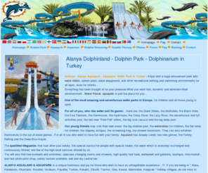 alanyadolphinland.com: Dolphinland Alanya - Dolphin Park Seapark Dolphinarium Aqualand Aquapark Waterplanet Waterpark in Turkey
Dolphinland Alanya...Turkey - Alanya dolphinland dolphin park seapark dolphinarium aqualand aquapark waterplanet waterpark...Enjoy with a huge amusement park with water slides, splash pads, water playground, and other recreational bathing and swimming environments for all ages, even for infants...Watch dolphin show, swim with dolphins in Alanya, Turkey...Antalya, Alanya, Alara, Karaburun, Okurcalar, Avsallar, Incekum, Payallar, Turkler, Konakli, Cikcilli, Tosmur, Oba, Kestel, Mahmutlar, Kargicak 