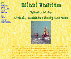 biloxitourism.com: Biloxi Tourism - Biloxi, Mississippi's site for Biloxi Attractions (Fishing,
Charter Boats, Weather, Hotels, Lodging, Casinos, and Outdoor Entertainment)
Biloxi Tourism - Biloxi, Mississippi's finest site for info related to Biloxi Attractions (Charter Boats, Fishing, Weather, Hotels, Casinos, and Biloxi Outdoor Fun).