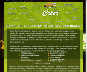 creer-believe.com: Home
Créer-Believe is a full-service printing company that provides nationwide solutions for our clients. Our specialty is the printing, installation and design of large format printing, marketing, advertising and POP Printing. We also have an In-House recording studio.  This is how we bring your ideas to life. In addition to events, some of our clients need business to business solutions for marketing their clients.  All in all, we understand how to help you drive your business to the top. 