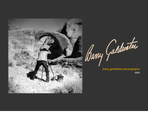 barrygoldwaterprints.com: BARRY GOLDWATER PHOTOGRAPHS :: Welcome to Barry Goldwater Photographs
The Goldwater Family Foundation is comprised of Barry and Peggy Goldwater's children: Joanne, Barry, Jr., Michael, and Peggy, Jr. and was formed to perpetuate those ideals and endeavors engendered by their parents. This web site was created in an effort to share Dad's photographic talents. For the four of us, this has been a labor of love. Each of us grew up with considerable time spent in  Dad's darkroom developing film, printing contact sheets, making enlargements, up to our elbows in chemicals with their distinct aromas, drying, and mounting the prints.