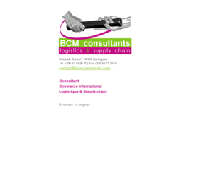 bcm-consultants.com: ::: BCM consultants
BCM Consultant, logistics, supply chain, audit ( organisationnel, fonctionnel ) et optimisation chaine logistique, conception cahier des charges et evaluation fournisseur, découvrez les prestations de tologistique.com, consultant logistique