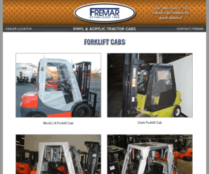 forkliftcabs.com: Fremar Forklift Cabs
Fremar offers over 575 different Soft & Acrylic tractor cabs for Cat, Komatsu, John Deere, Case, and New Holland and many other models.  Our tractor cab fit over the ROPS and are designed to be used in the winter.  So protect yourself today and purchase a Fremar cab enclosures.