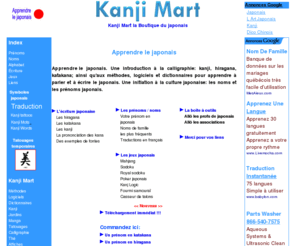 kanjimart.com: Apprendre le japonais: kanji, méthodes, logiciels, prénoms
Apprendre le japonais. Une introduction à la calligraphie: kanji, hiragana, katakana; aux méthodes, logiciels et dictionnaires pour apprendre à parler et à écrire le japonais. Une initiation à la culture japonaise: les noms et les prénoms japonais..