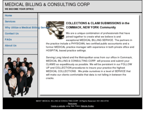 medicalbillingandconsulting.com: COMMACK, NEW YORK CLAIM SUBMISSIONS and COLLECTIONS by MEDICAL BILLING & CONSULTING CORP
Medical Billing & Consulting is a boutique billing & collection firm. Our main goal is to provide your practice with excellent collections, reduce your office payroll and provide the peace of mind that allows you to concentrate on practicing medicine.