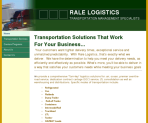 ralelogistics.com: RALE Logistics - TRANSPORTATION MANAGEMENT SPECIALIST
RALE’s logistics is a comprehensive turn-key freight service provider offering third-party logistics for over-the-road service, LTL consolidation, warehousing and distribution, dedicated fleet or truck service and air freight.