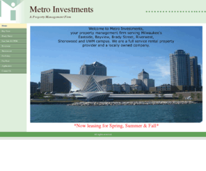 metroinvestments.net: Home
Welcome to Metro Investments,
your property management firm serving Milwaukee's Eastside, Bayview,
Brady Street, Riverwest, Shorewood and the UWM campus.
We are a full service rental property provider
and a locally owned company.
