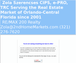 2ndhomemarkets.com: Orlando-Central Florida Real Estate - Zsolt Zola Szerencses, REMAX 200, the best real estate market
Buyer, buy, short sale, foreclosure orlando, vacation home,second home, 2nd homes, international real estate, orlando, selling with remax 200,  Buying with remax 200, serving central florida, orlando, winter park, altamonte springs, kissimmee, davenport, clermont, apopka, casselberry, weikiva, lake mary, sanford, central florida,  